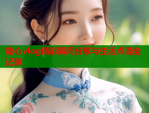 糖心vlog精彩瞬间分享与生活点滴全记录