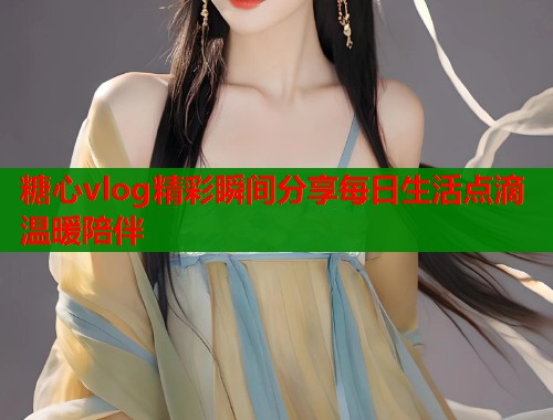 糖心vlog精彩瞬间分享每日生活点滴温暖陪伴