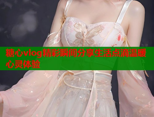 糖心vlog精彩瞬间分享生活点滴温暖心灵体验