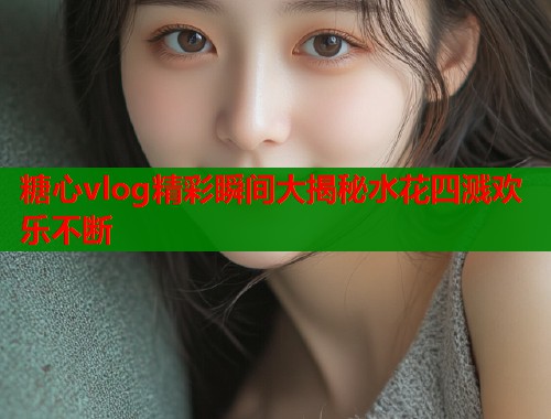 糖心vlog精彩瞬间大揭秘水花四溅欢乐不断