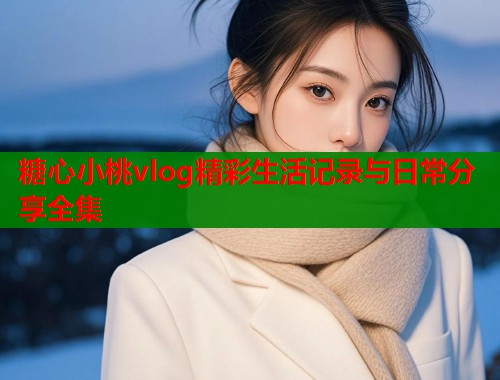糖心小桃vlog精彩生活记录与日常分享全集