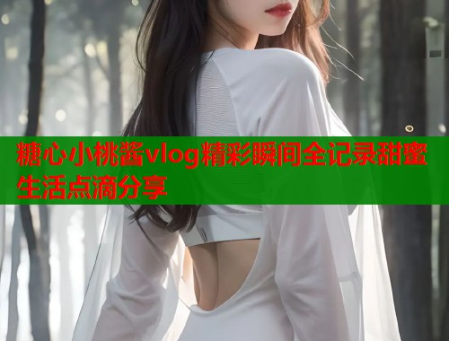 糖心小桃酱vlog精彩瞬间全记录甜蜜生活点滴分享