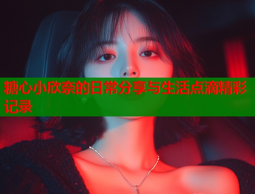 糖心小欣奈的日常分享与生活点滴精彩记录