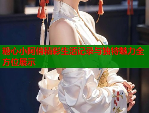 糖心小阿俏精彩生活记录与独特魅力全方位展示