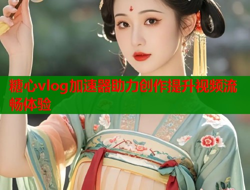糖心vlog加速器助力创作提升视频流畅体验