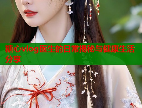 糖心vlog医生的日常揭秘与健康生活分享