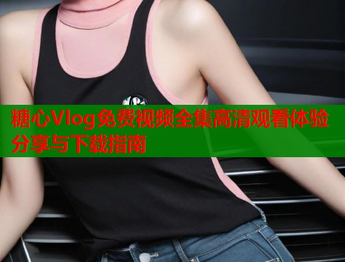 糖心Vlog免费视频全集高清观看体验分享与下载指南