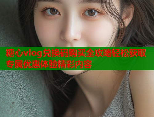 糖心vlog兑换码购买全攻略轻松获取专属优惠体验精彩内容