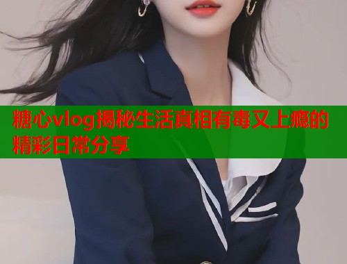 糖心vlog揭秘生活真相有毒又上瘾的精彩日常分享