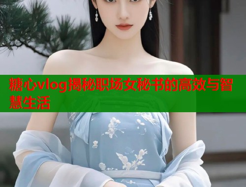 糖心vlog揭秘职场女秘书的高效与智慧生活