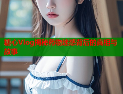 糖心Vlog揭秘药物迷惑背后的真相与故事  第2张
