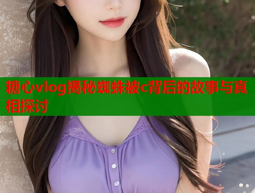 糖心vlog揭秘蜘蛛被c背后的故事与真相探讨