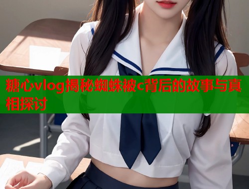糖心vlog揭秘蜘蛛被c背后的故事与真相探讨  第2张