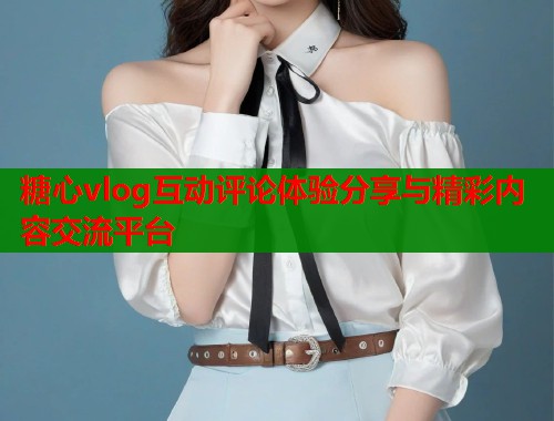糖心vlog互动评论体验分享与精彩内容交流平台
