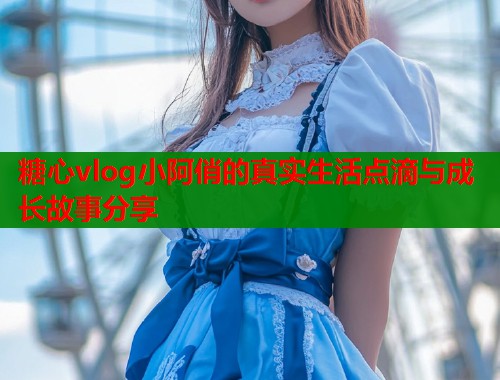 糖心vlog小阿俏的真实生活点滴与成长故事分享