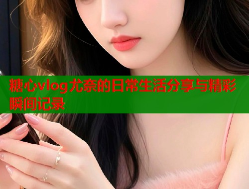 糖心vlog尤奈的日常生活分享与精彩瞬间记录