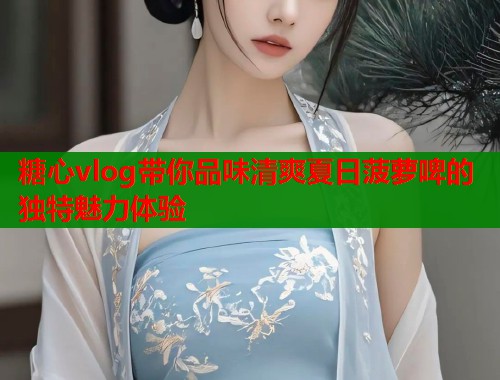 糖心vlog带你品味清爽夏日菠萝啤的独特魅力体验  第2张