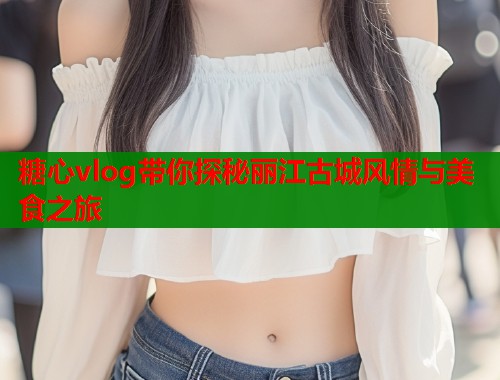 糖心vlog带你探秘丽江古城风情与美食之旅