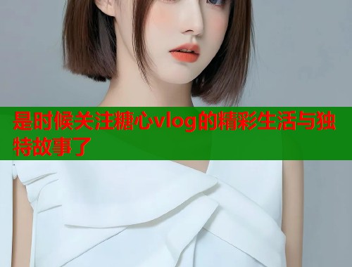 是时候关注糖心vlog的精彩生活与独特故事了