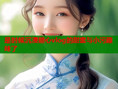是时候沉浸糖心vlog的甜蜜与小污趣味了