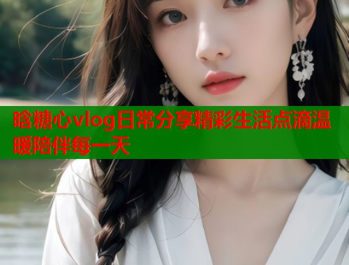 晗糖心vlog日常分享精彩生活点滴温暖陪伴每一天