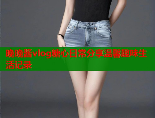 晚晚酱vlog糖心日常分享温馨趣味生活记录