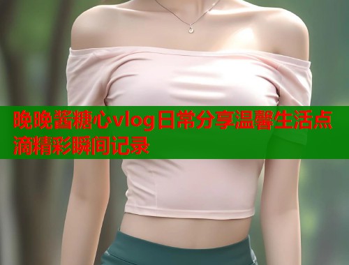 晚晚酱糖心vlog日常分享温馨生活点滴精彩瞬间记录