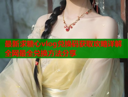 最新求糖心vlog兑换码获取攻略详解全网最全兑换方法分享