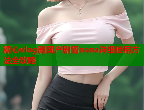 糖心vlog剧国产剧情nana详细使用方法全攻略