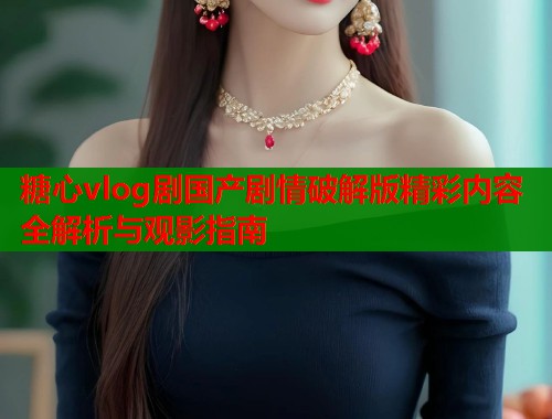 糖心vlog剧国产剧情破解版精彩内容全解析与观影指南