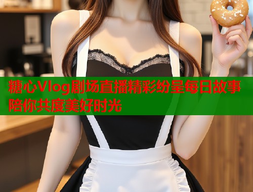 糖心Vlog剧场直播精彩纷呈每日故事陪你共度美好时光