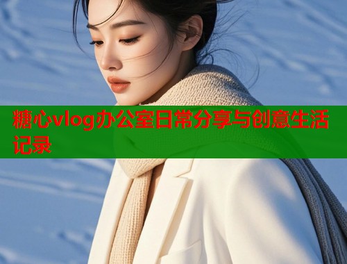 糖心vlog办公室日常分享与创意生活记录