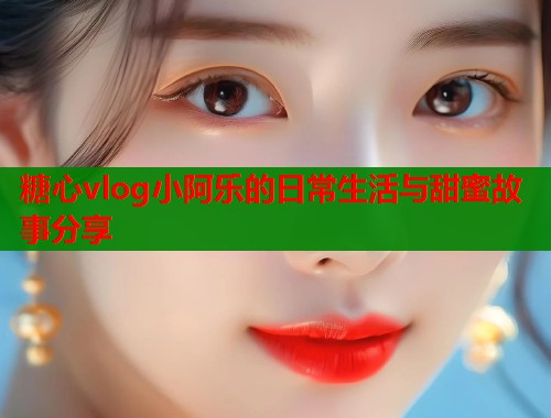 糖心vlog小阿乐的日常生活与甜蜜故事分享
