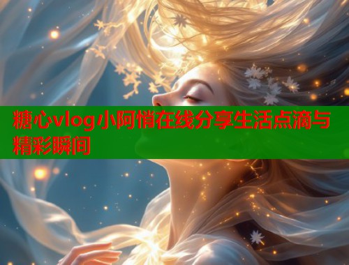 糖心vlog小阿悄在线分享生活点滴与精彩瞬间