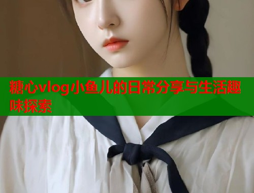 糖心vlog小鱼儿的日常分享与生活趣味探索