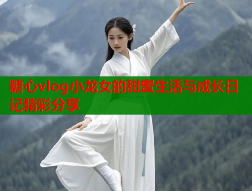 糖心vlog小龙女的甜蜜生活与成长日记精彩分享