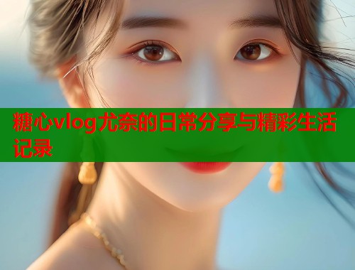 糖心vlog尤奈的日常分享与精彩生活记录
