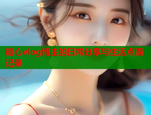 糖心vlog博主的日常分享与生活点滴记录