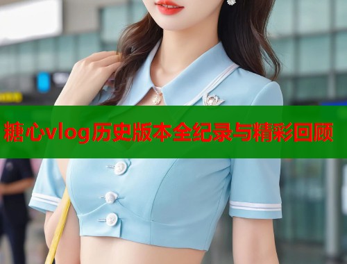 糖心vlog历史版本全纪录与精彩回顾