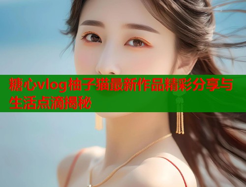 糖心vlog柚子猫最新作品精彩分享与生活点滴揭秘