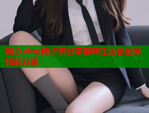 糖心vlog柚子猫日常趣味生活全记录精彩分享