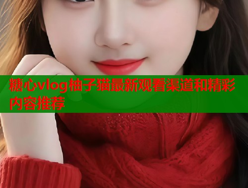 糖心vlog柚子猫最新观看渠道和精彩内容推荐