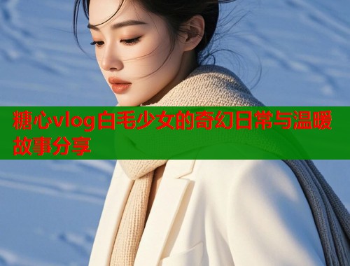 糖心vlog白毛少女的奇幻日常与温暖故事分享