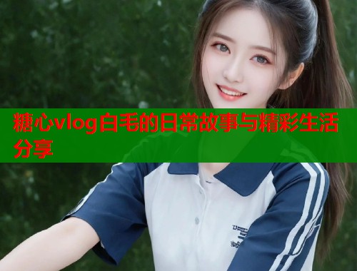 糖心vlog白毛的日常故事与精彩生活分享