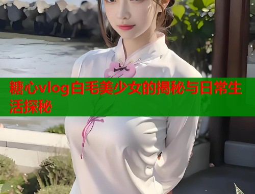 糖心vlog白毛美少女的揭秘与日常生活探秘