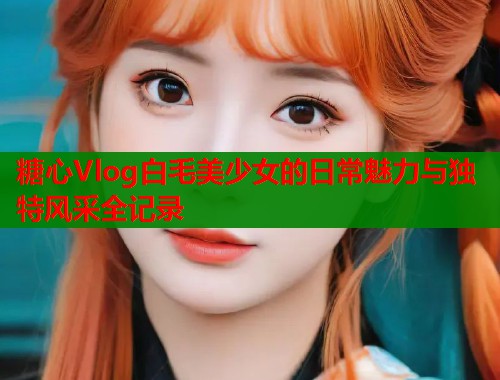 糖心Vlog白毛美少女的日常魅力与独特风采全记录