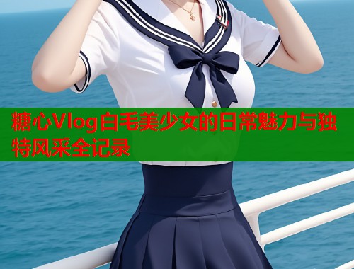 糖心Vlog白毛美少女的日常魅力与独特风采全记录  第2张