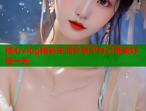 糖心vlog精彩生活分享平台记录美好每一天