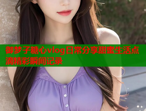 御梦子糖心vlog日常分享甜蜜生活点滴精彩瞬间记录