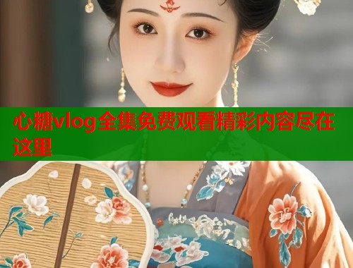心糖vlog全集免费观看精彩内容尽在这里
